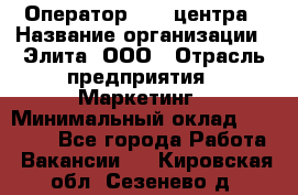 Оператор Call-центра › Название организации ­ Элита, ООО › Отрасль предприятия ­ Маркетинг › Минимальный оклад ­ 24 000 - Все города Работа » Вакансии   . Кировская обл.,Сезенево д.